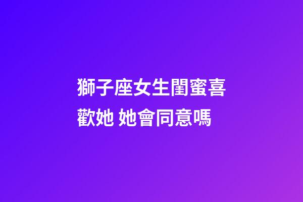 獅子座女生閨蜜喜歡她 她會同意嗎-第1張-星座運勢-玄機派